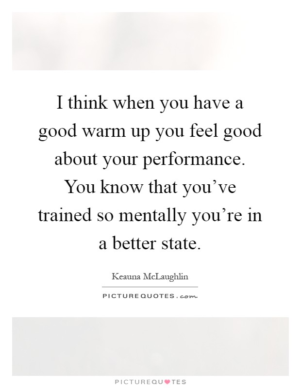 I think when you have a good warm up you feel good about your performance. You know that you've trained so mentally you're in a better state Picture Quote #1
