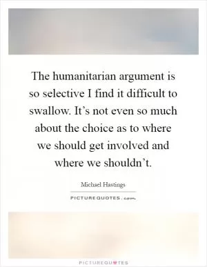 The humanitarian argument is so selective I find it difficult to swallow. It’s not even so much about the choice as to where we should get involved and where we shouldn’t Picture Quote #1