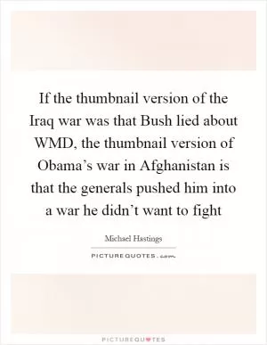 If the thumbnail version of the Iraq war was that Bush lied about WMD, the thumbnail version of Obama’s war in Afghanistan is that the generals pushed him into a war he didn’t want to fight Picture Quote #1