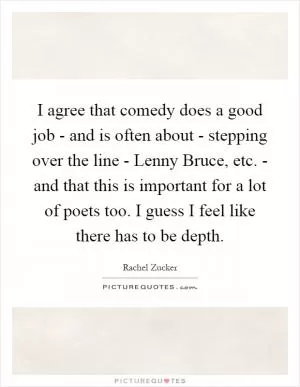 I agree that comedy does a good job - and is often about - stepping over the line - Lenny Bruce, etc. - and that this is important for a lot of poets too. I guess I feel like there has to be depth Picture Quote #1