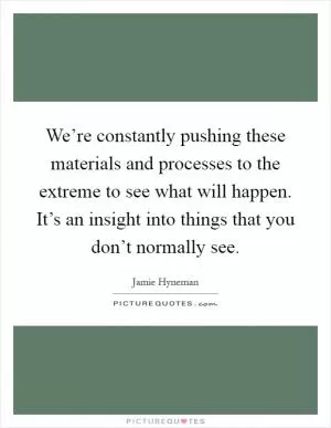 We’re constantly pushing these materials and processes to the extreme to see what will happen. It’s an insight into things that you don’t normally see Picture Quote #1