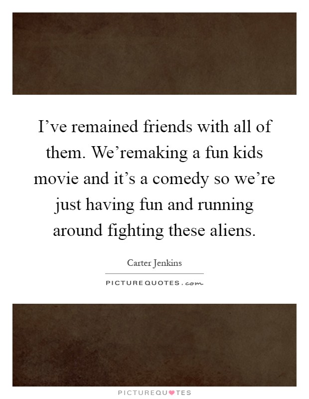 I've remained friends with all of them. We'remaking a fun kids movie and it's a comedy so we're just having fun and running around fighting these aliens Picture Quote #1