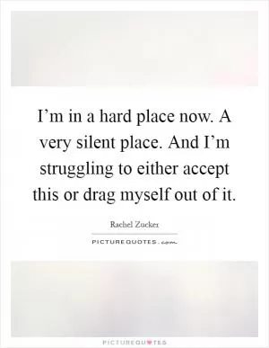 I’m in a hard place now. A very silent place. And I’m struggling to either accept this or drag myself out of it Picture Quote #1