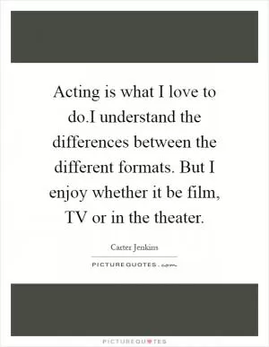 Acting is what I love to do.I understand the differences between the different formats. But I enjoy whether it be film, TV or in the theater Picture Quote #1