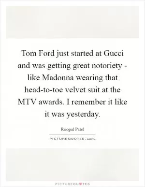 Tom Ford just started at Gucci and was getting great notoriety - like Madonna wearing that head-to-toe velvet suit at the MTV awards. I remember it like it was yesterday Picture Quote #1