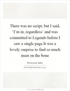 There was no script, but I said, ‘I’m in, regardless’ and was committed to Legends before I saw a single page.It was a lovely surprise to find so much meat on the bone Picture Quote #1