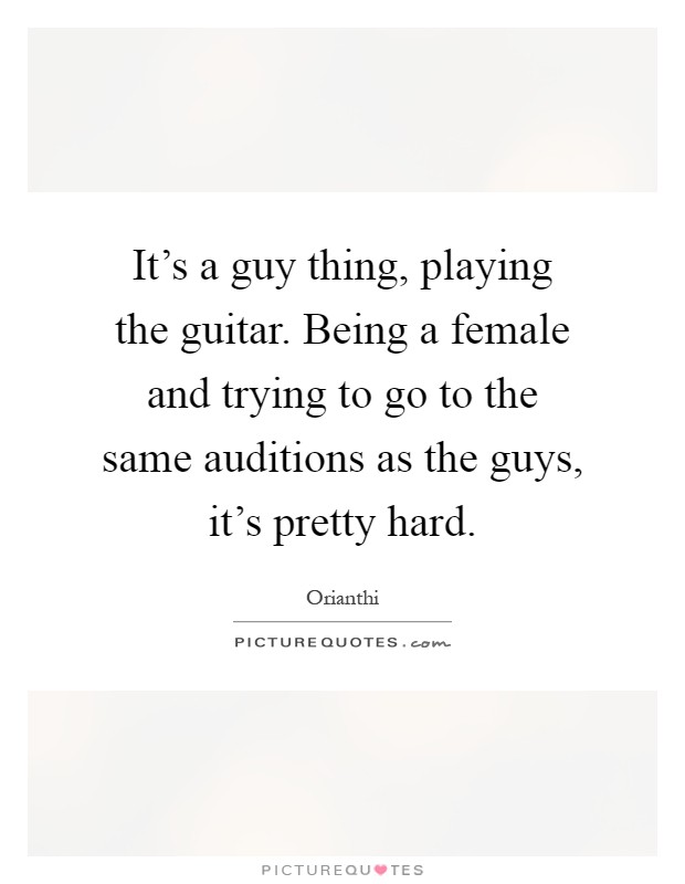 It's a guy thing, playing the guitar. Being a female and trying to go to the same auditions as the guys, it's pretty hard Picture Quote #1