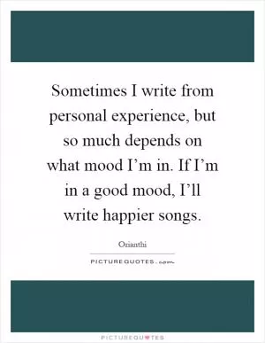 Sometimes I write from personal experience, but so much depends on what mood I’m in. If I’m in a good mood, I’ll write happier songs Picture Quote #1