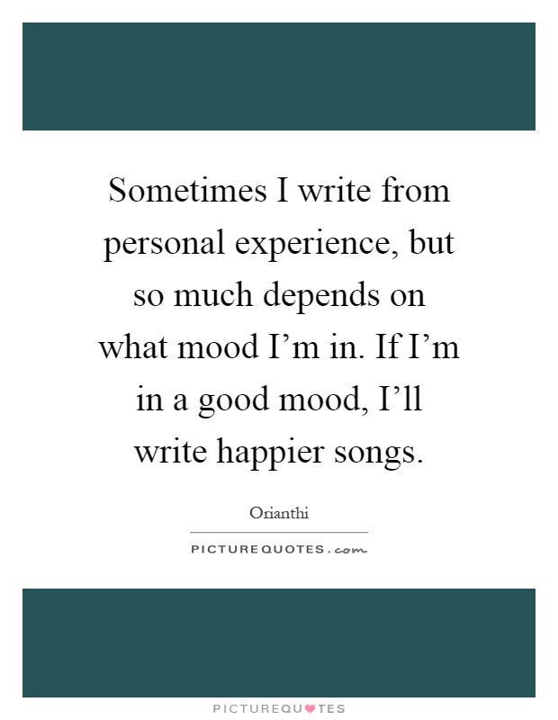 Sometimes I write from personal experience, but so much depends on what mood I'm in. If I'm in a good mood, I'll write happier songs Picture Quote #1