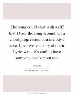 The song could start with a riff that I base the song around. Or a chord progression or a melody I have, I just write a story about it. Lyric-wise, it’s cool to have someone else’s input too Picture Quote #1