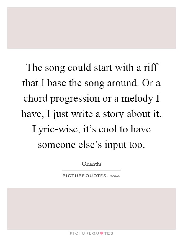 The song could start with a riff that I base the song around. Or a chord progression or a melody I have, I just write a story about it. Lyric-wise, it's cool to have someone else's input too Picture Quote #1