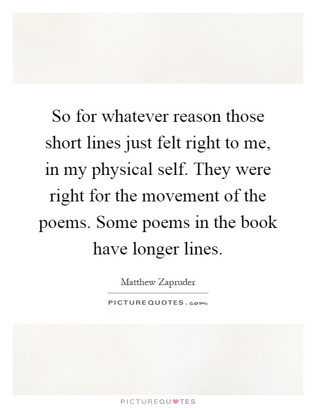 So for whatever reason those short lines just felt right to me, in my physical self. They were right for the movement of the poems. Some poems in the book have longer lines Picture Quote #1