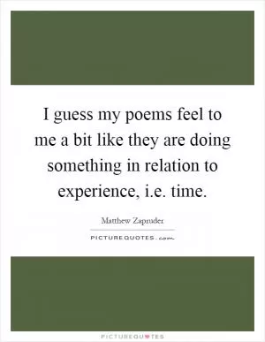 I guess my poems feel to me a bit like they are doing something in relation to experience, i.e. time Picture Quote #1
