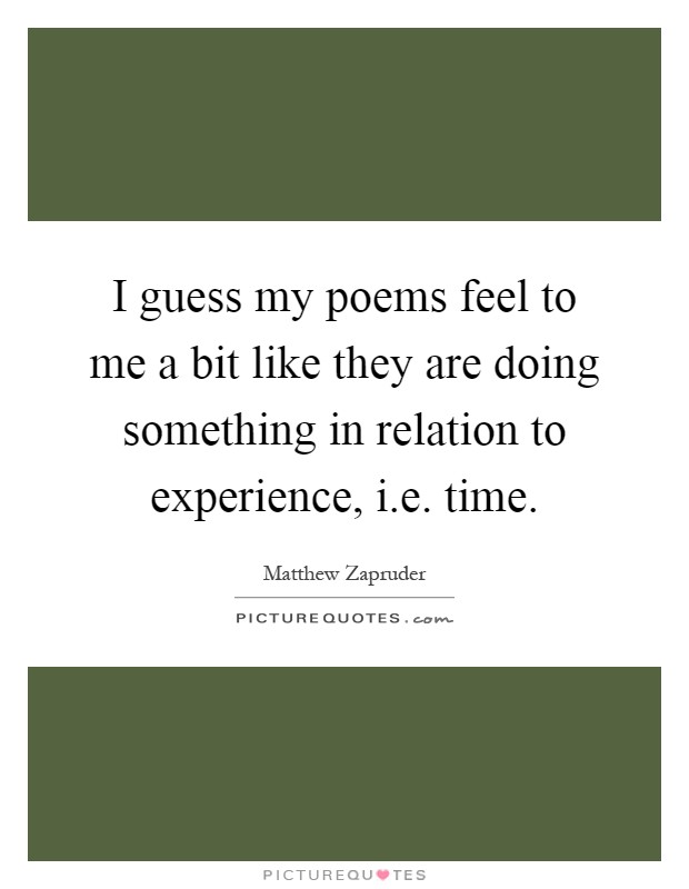 I guess my poems feel to me a bit like they are doing something in relation to experience, i.e. time Picture Quote #1