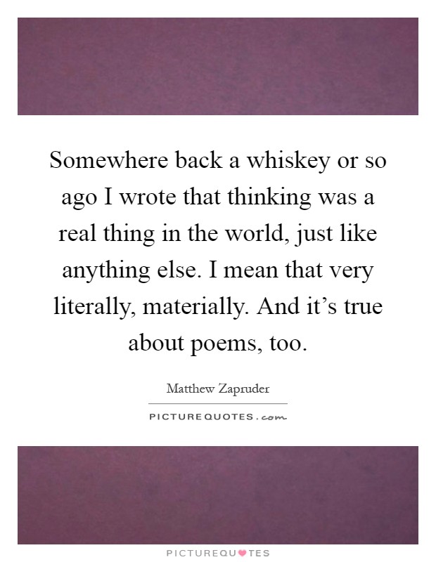 Somewhere back a whiskey or so ago I wrote that thinking was a real thing in the world, just like anything else. I mean that very literally, materially. And it's true about poems, too Picture Quote #1