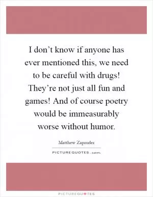 I don’t know if anyone has ever mentioned this, we need to be careful with drugs! They’re not just all fun and games! And of course poetry would be immeasurably worse without humor Picture Quote #1