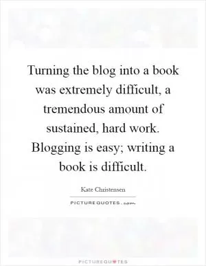 Turning the blog into a book was extremely difficult, a tremendous amount of sustained, hard work. Blogging is easy; writing a book is difficult Picture Quote #1