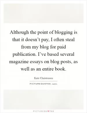 Although the point of blogging is that it doesn’t pay, I often steal from my blog for paid publication. I’ve based several magazine essays on blog posts, as well as an entire book Picture Quote #1