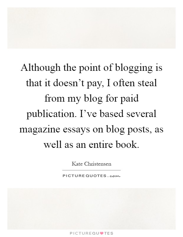 Although the point of blogging is that it doesn't pay, I often steal from my blog for paid publication. I've based several magazine essays on blog posts, as well as an entire book Picture Quote #1