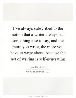 I’ve always subscribed to the notion that a writer always has something else to say, and the more you write, the more you have to write about, because the act of writing is self-generating Picture Quote #1