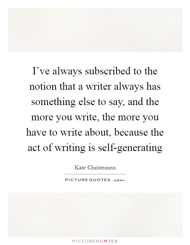I've always subscribed to the notion that a writer always has something else to say, and the more you write, the more you have to write about, because the act of writing is self-generating Picture Quote #1