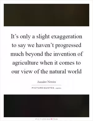 It’s only a slight exaggeration to say we haven’t progressed much beyond the invention of agriculture when it comes to our view of the natural world Picture Quote #1