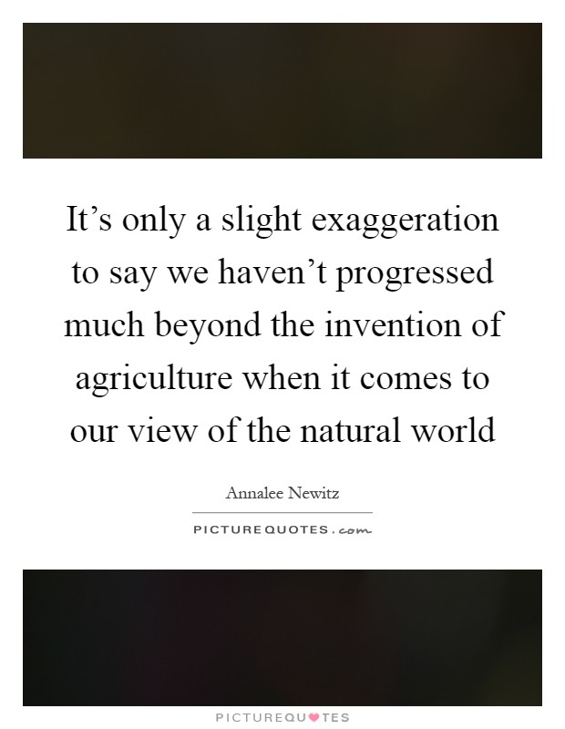 It's only a slight exaggeration to say we haven't progressed much beyond the invention of agriculture when it comes to our view of the natural world Picture Quote #1