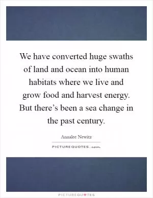 We have converted huge swaths of land and ocean into human habitats where we live and grow food and harvest energy. But there’s been a sea change in the past century Picture Quote #1