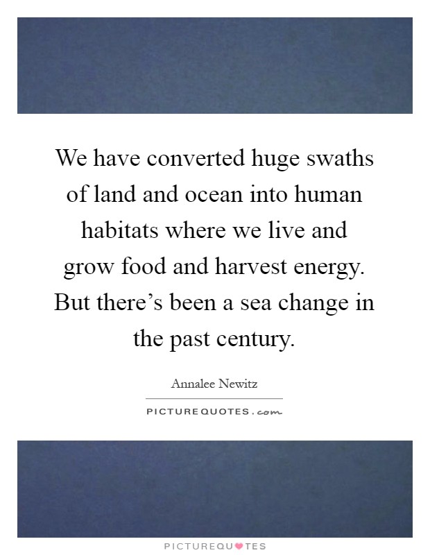 We have converted huge swaths of land and ocean into human habitats where we live and grow food and harvest energy. But there's been a sea change in the past century Picture Quote #1