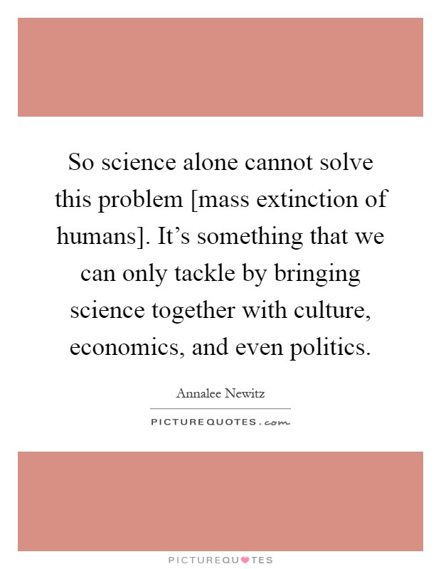 So science alone cannot solve this problem [mass extinction of humans]. It's something that we can only tackle by bringing science together with culture, economics, and even politics Picture Quote #1