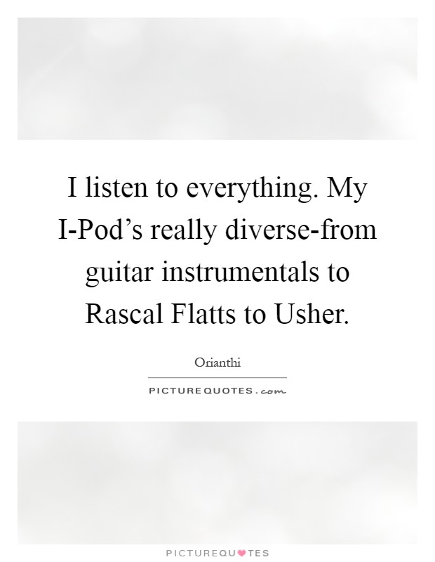 I listen to everything. My I-Pod's really diverse-from guitar instrumentals to Rascal Flatts to Usher Picture Quote #1