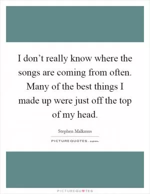 I don’t really know where the songs are coming from often. Many of the best things I made up were just off the top of my head Picture Quote #1