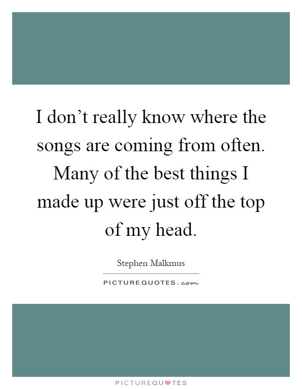 I don't really know where the songs are coming from often. Many of the best things I made up were just off the top of my head Picture Quote #1