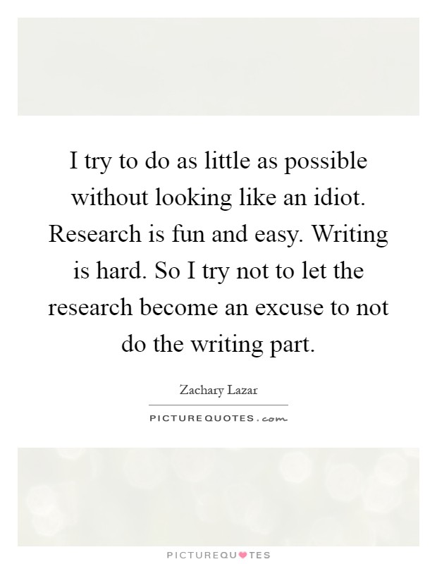 I try to do as little as possible without looking like an idiot. Research is fun and easy. Writing is hard. So I try not to let the research become an excuse to not do the writing part Picture Quote #1