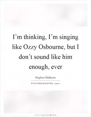 I’m thinking, I’m singing like Ozzy Osbourne, but I don’t sound like him enough, ever Picture Quote #1