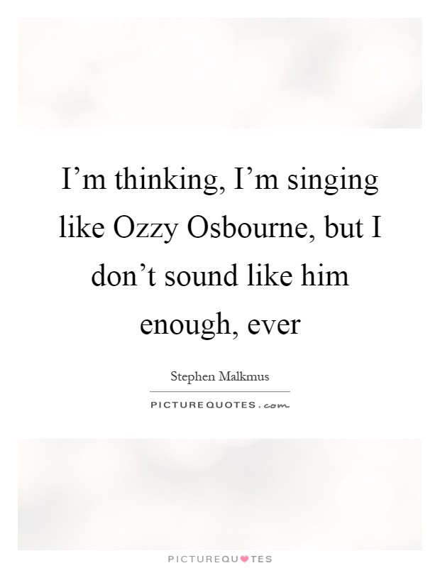 I'm thinking, I'm singing like Ozzy Osbourne, but I don't sound like him enough, ever Picture Quote #1