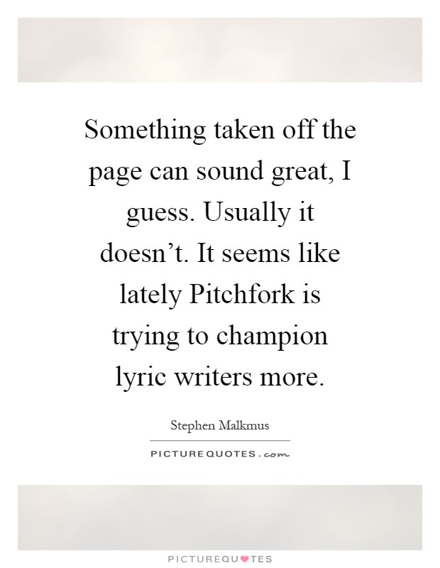 Something taken off the page can sound great, I guess. Usually it doesn't. It seems like lately Pitchfork is trying to champion lyric writers more Picture Quote #1