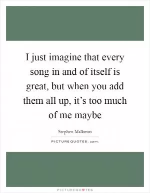 I just imagine that every song in and of itself is great, but when you add them all up, it’s too much of me maybe Picture Quote #1