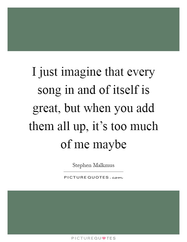 I just imagine that every song in and of itself is great, but when you add them all up, it's too much of me maybe Picture Quote #1