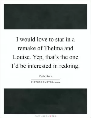 I would love to star in a remake of Thelma and Louise. Yep, that’s the one I’d be interested in redoing Picture Quote #1