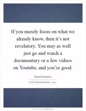 If you merely focus on what we already know, then it’s not revelatory. You may as well just go and watch a documentary or a few videos on Youtube, and you’re good Picture Quote #1
