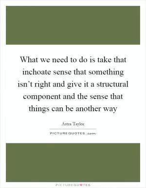 What we need to do is take that inchoate sense that something isn’t right and give it a structural component and the sense that things can be another way Picture Quote #1
