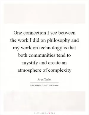 One connection I see between the work I did on philosophy and my work on technology is that both communities tend to mystify and create an atmosphere of complexity Picture Quote #1