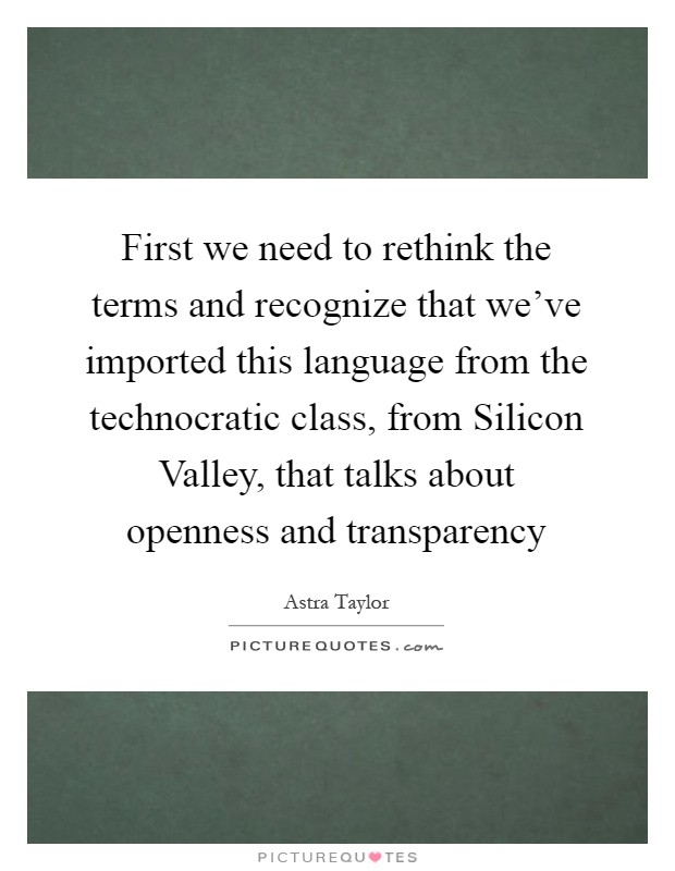 First we need to rethink the terms and recognize that we've imported this language from the technocratic class, from Silicon Valley, that talks about openness and transparency Picture Quote #1