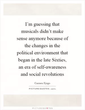 I’m guessing that musicals didn’t make sense anymore because of the changes in the political environment that began in the late Sixties, an era of self-awareness and social revolutions Picture Quote #1