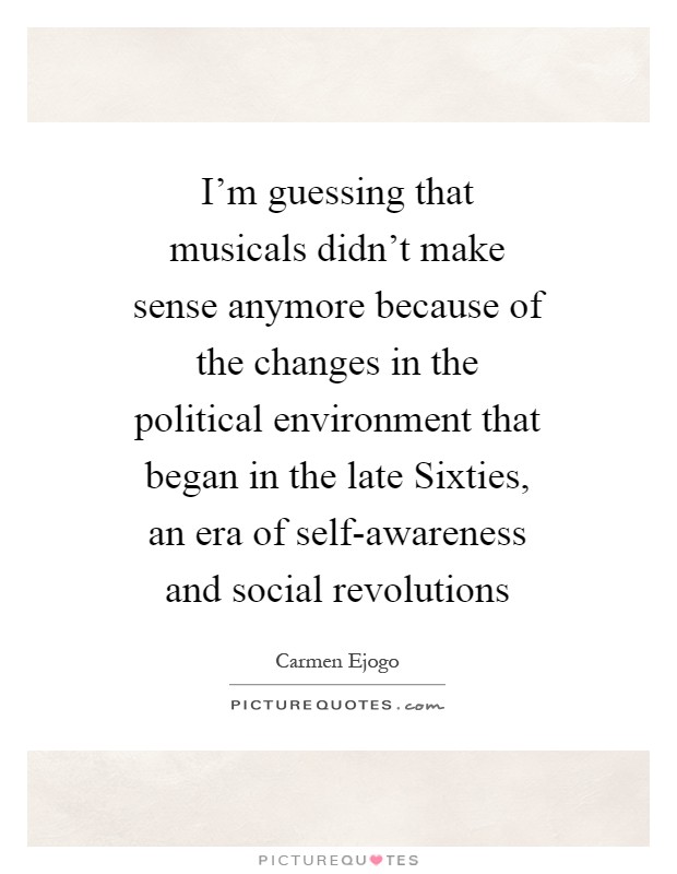 I'm guessing that musicals didn't make sense anymore because of the changes in the political environment that began in the late Sixties, an era of self-awareness and social revolutions Picture Quote #1