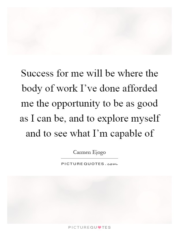Success for me will be where the body of work I've done afforded me the opportunity to be as good as I can be, and to explore myself and to see what I'm capable of Picture Quote #1