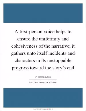 A first-person voice helps to ensure the uniformity and cohesiveness of the narrative; it gathers unto itself incidents and characters in its unstoppable progress toward the story’s end Picture Quote #1
