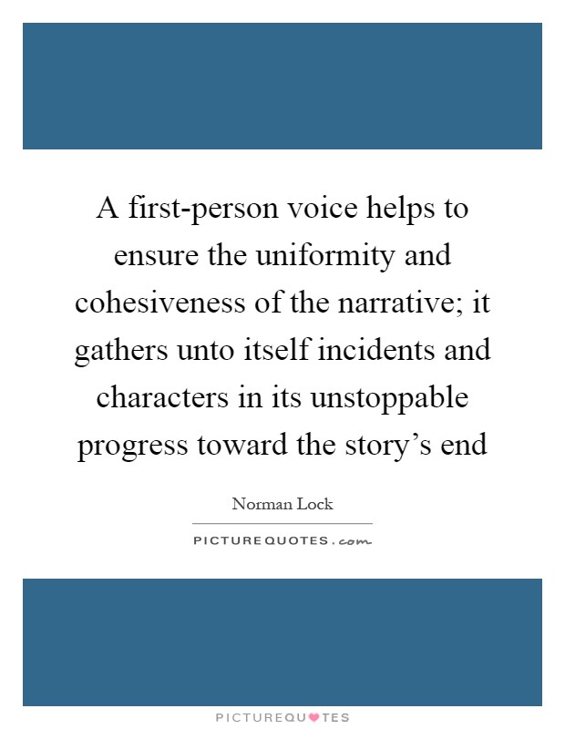 A first-person voice helps to ensure the uniformity and cohesiveness of the narrative; it gathers unto itself incidents and characters in its unstoppable progress toward the story's end Picture Quote #1