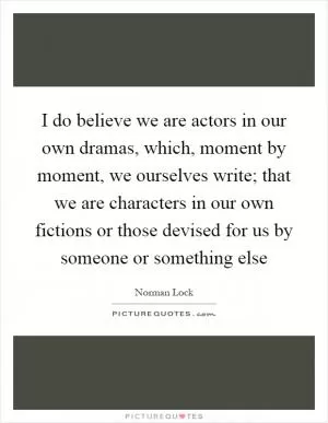 I do believe we are actors in our own dramas, which, moment by moment, we ourselves write; that we are characters in our own fictions or those devised for us by someone or something else Picture Quote #1